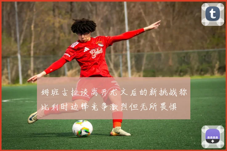 姆班古拉谈离开尤文后的新挑战称比利时边锋竞争激烈但无所畏惧