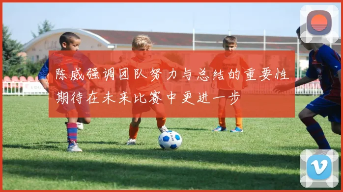 陈威强调团队努力与总结的重要性期待在未来比赛中更进一步