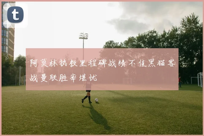 阿莫林执教里程碑战绩不佳黑猫客战曼联胜率堪忧