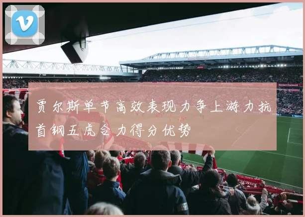 贾尔斯单节高效表现力争上游力抗首钢五虎合力得分优势