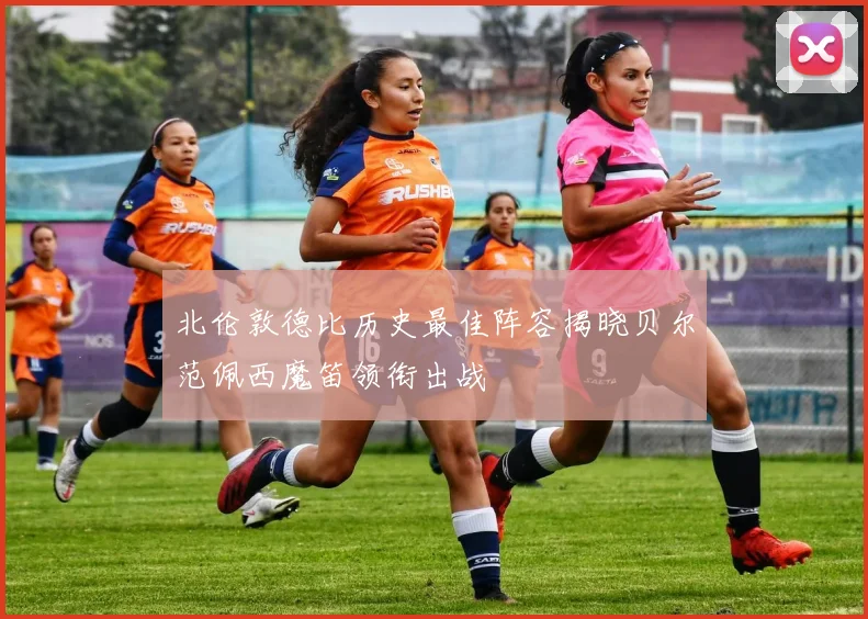 北伦敦德比历史最佳阵容揭晓贝尔范佩西魔笛领衔出战