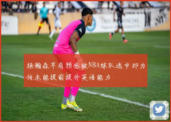 杨瀚森早有预感被NBA球队选中却为何未能提前提升英语能力