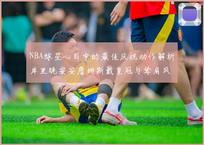 NBA球星心目中的最佳庆祝动作解析库里晚安安詹姆斯戴皇冠与耸肩风采