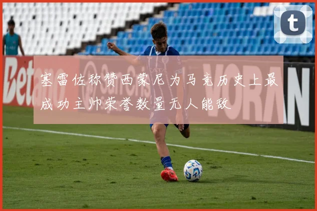 塞雷佐称赞西蒙尼为马竞历史上最成功主帅荣誉数量无人能敌