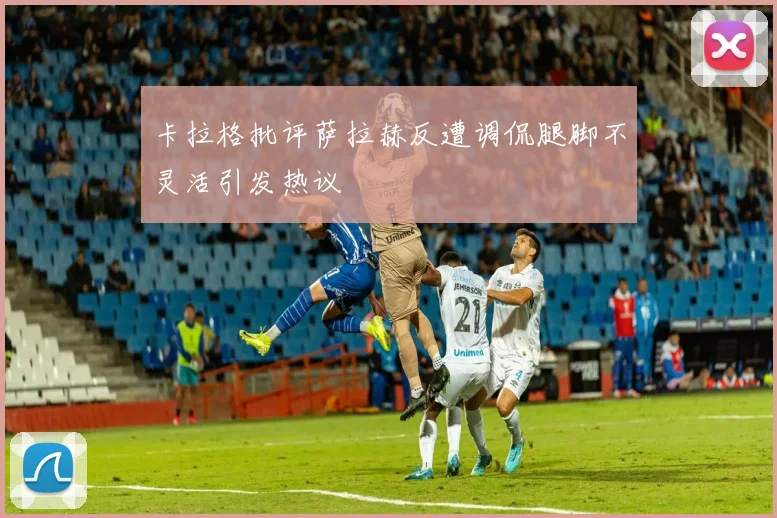 卡拉格批评萨拉赫反遭调侃腿脚不灵活引发热议