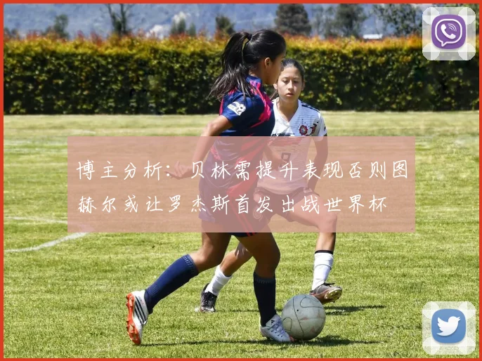博主分析：贝林需提升表现否则图赫尔或让罗杰斯首发出战世界杯