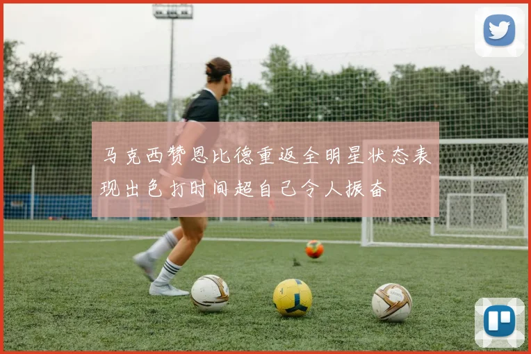 马克西赞恩比德重返全明星状态表现出色打时间超自己令人振奋