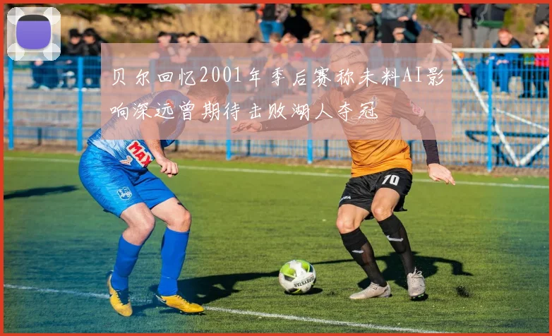 贝尔回忆2001年季后赛称未料AI影响深远曾期待击败湖人夺冠