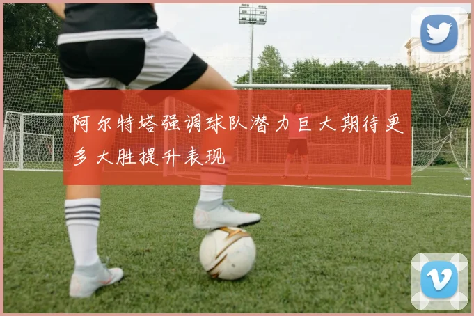 阿尔特塔强调球队潜力巨大期待更多大胜提升表现