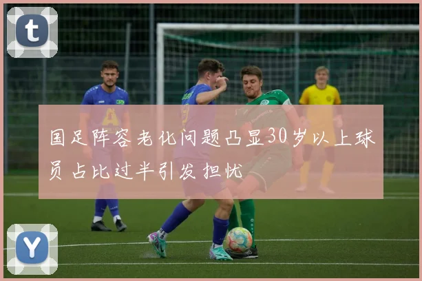 国足阵容老化问题凸显30岁以上球员占比过半引发担忧