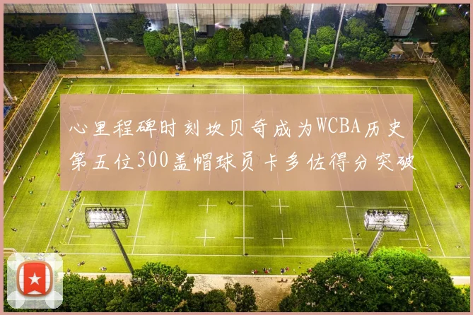 心里程碑时刻坎贝奇成为WCBA历史第五位300盖帽球员卡多佐得分突破1000大关