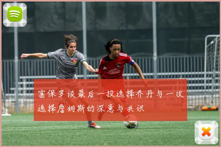 富保罗谈最后一投选择乔丹与一攻选择詹姆斯的深意与共识