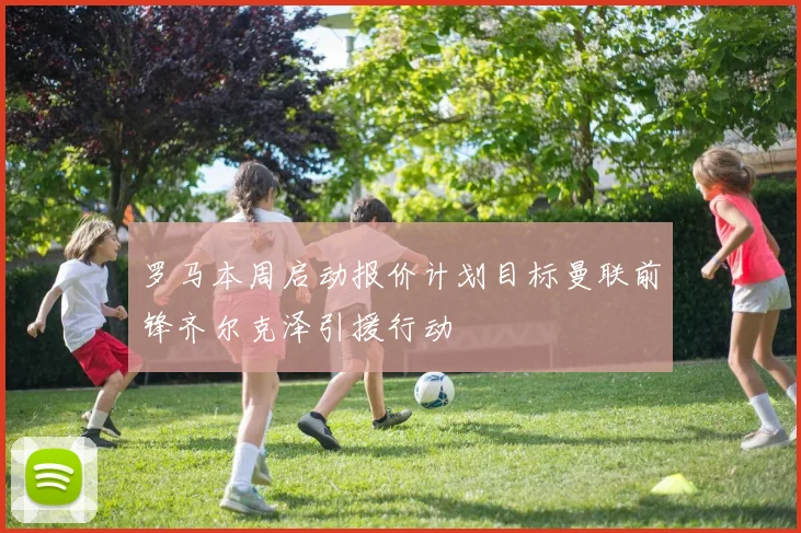 罗马本周启动报价计划目标曼联前锋齐尔克泽引援行动