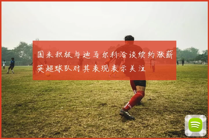 国米积极与迪马尔科洽谈续约涨薪英超球队对其表现表示关注
