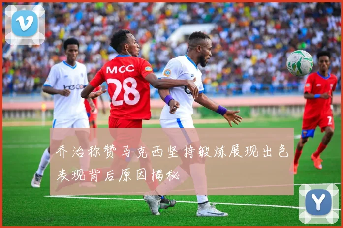 乔治称赞马克西坚持锻炼展现出色表现背后原因揭秘