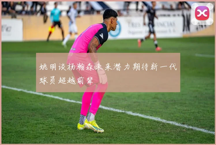 姚明谈杨瀚森未来潜力期待新一代球员超越前辈