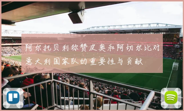 阿尔托贝利称赞皮奥和阿切尔比对意大利国家队的重要性与贡献