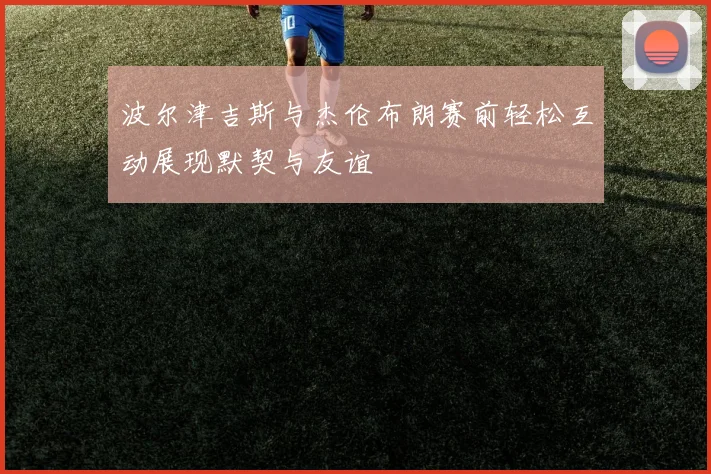 波尔津吉斯与杰伦布朗赛前轻松互动展现默契与友谊