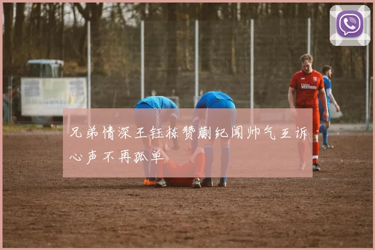 兄弟情深王钰栋赞蒯纪闻帅气互诉心声不再孤单