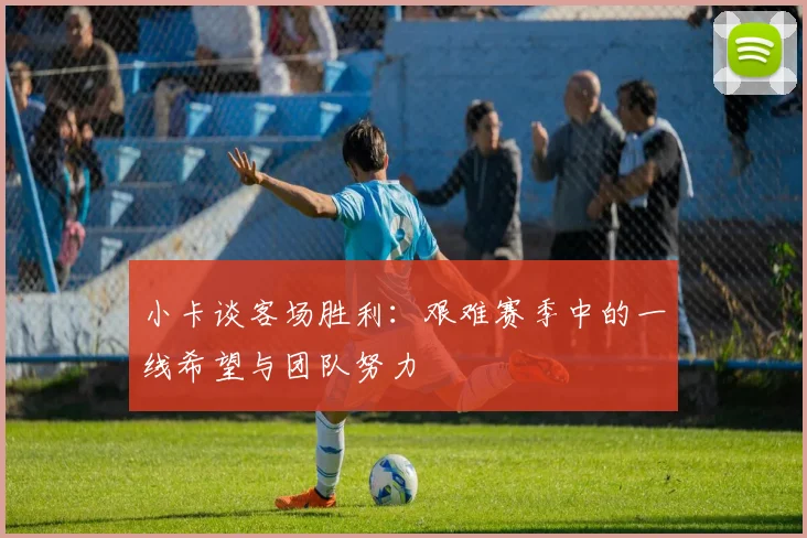 小卡谈客场胜利：艰难赛季中的一线希望与团队努力