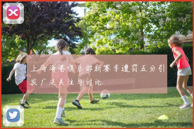 上海海港俱乐部新赛季遭罚五分引发广泛关注与讨论