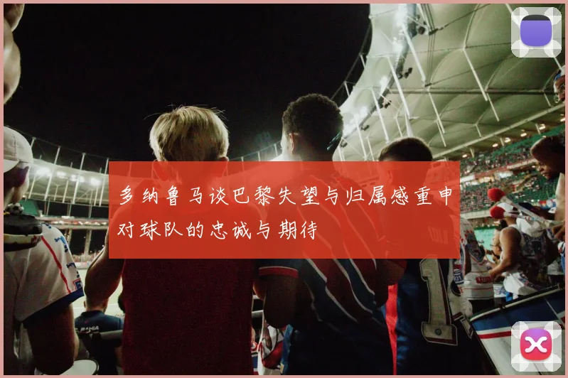 多纳鲁马谈巴黎失望与归属感重申对球队的忠诚与期待