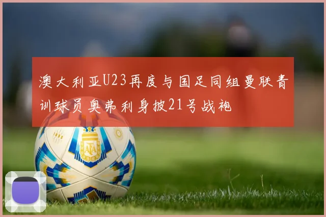 澳大利亚U23再度与国足同组曼联青训球员奥弗利身披21号战袍