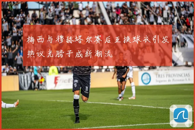 梅西与穆赫塔尔赛后互换球衣引发热议光膀子成新潮流
