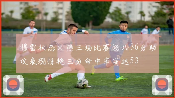穆雷状态火热三场比赛场均36分助攻表现惊艳三分命中率高达53