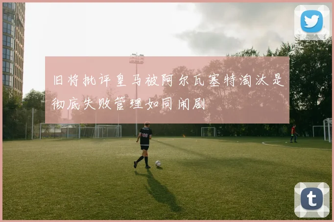 旧将批评皇马被阿尔瓦塞特淘汰是彻底失败管理如同闹剧