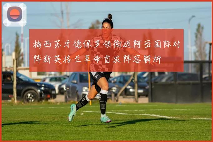 梅西苏牙德保罗领衔迈阿密国际对阵新英格兰革命首发阵容解析