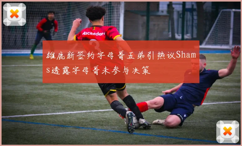 雄鹿新签约字母哥五弟引热议Shams透露字母哥未参与决策