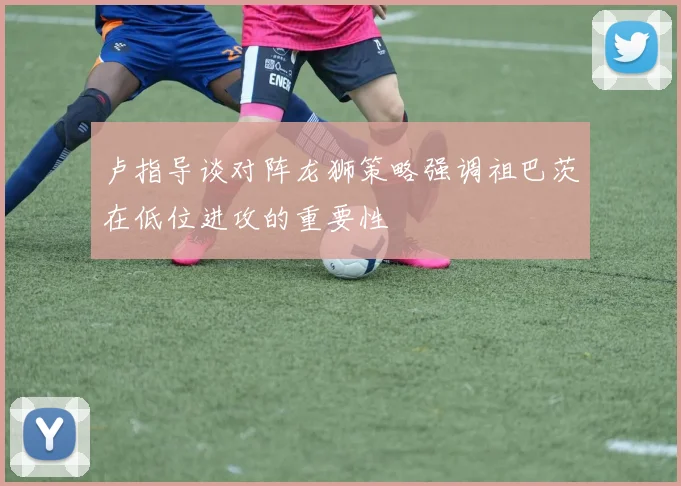 卢指导谈对阵龙狮策略强调祖巴茨在低位进攻的重要性