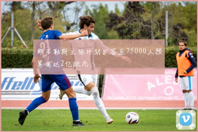 那不勒斯主场计划扩容至75000人预算高达2亿欧元
