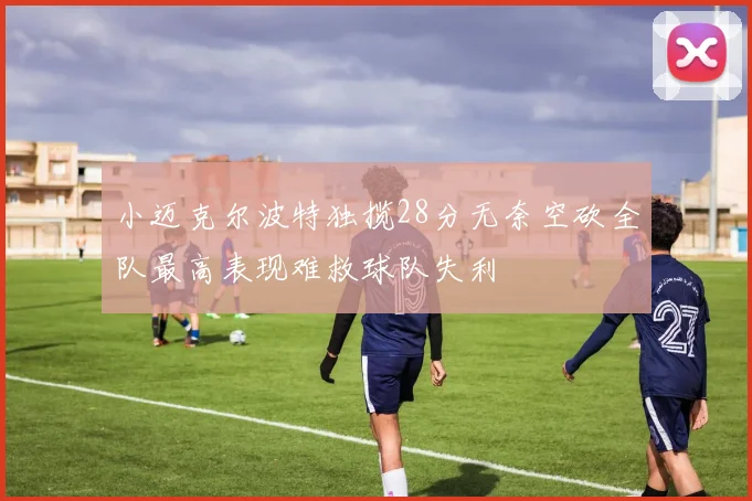 小迈克尔波特独揽28分无奈空砍全队最高表现难救球队失利