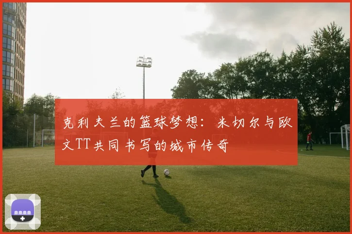 克利夫兰的篮球梦想:米切尔与欧文TT共同书写的城市传奇