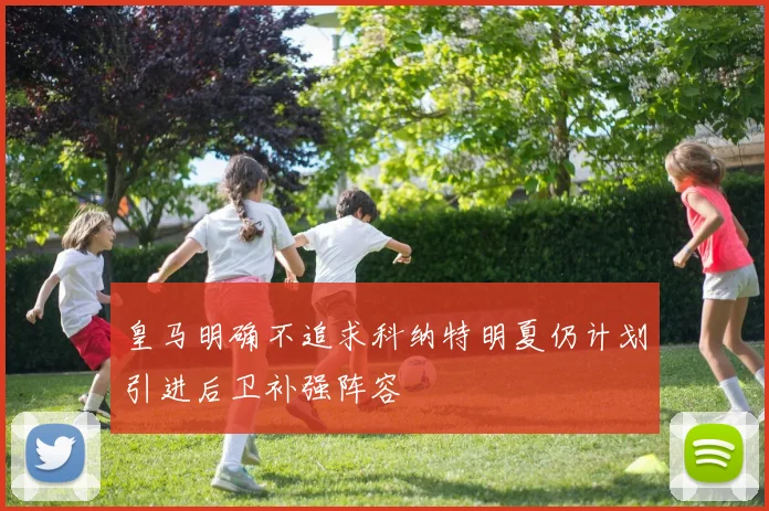 皇马明确不追求科纳特明夏仍计划引进后卫补强阵容