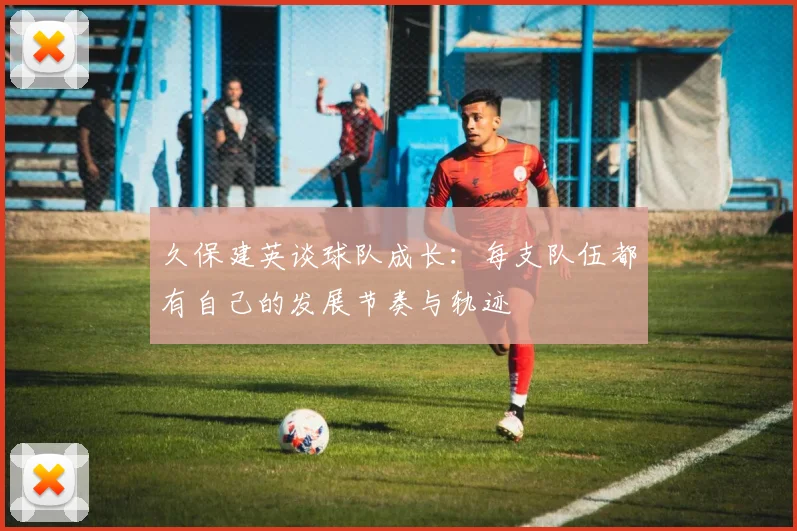 久保建英谈球队成长：每支队伍都有自己的发展节奏与轨迹