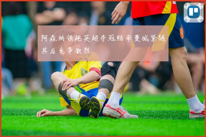 阿森纳领跑英超夺冠赔率曼城紧随其后竞争激烈