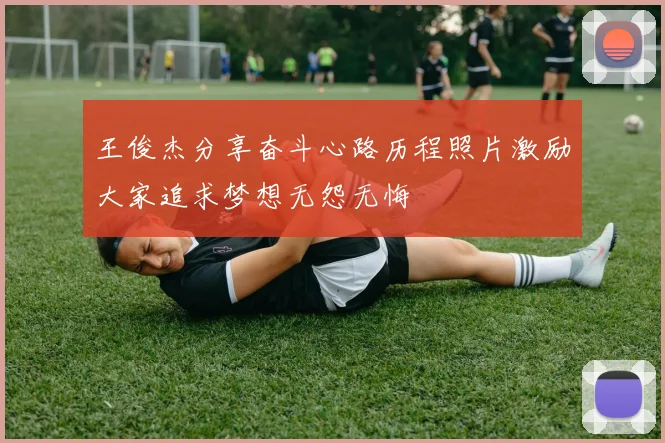 王俊杰分享奋斗心路历程照片激励大家追求梦想无怨无悔