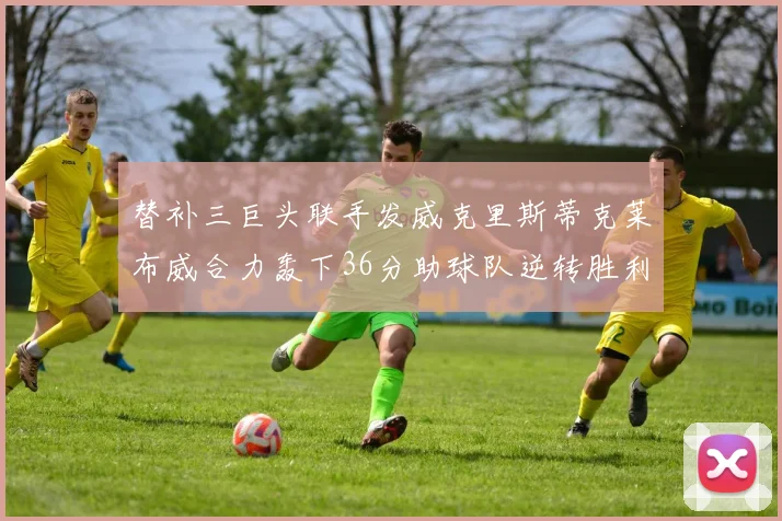 替补三巨头联手发威克里斯蒂克莱布威合力轰下36分助球队逆转胜利