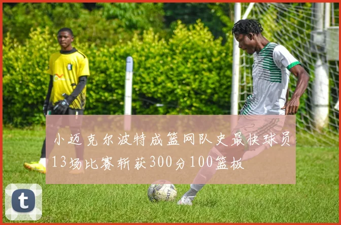 小迈克尔波特成篮网队史最快球员13场比赛斩获300分100篮板