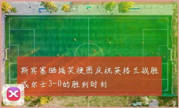 斯宾塞晒搞笑梗图庆祝英格兰战胜威尔士3-0的胜利时刻