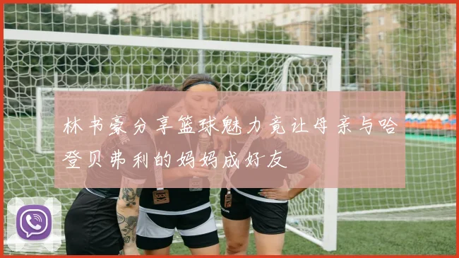 林书豪分享篮球魅力竟让母亲与哈登贝弗利的妈妈成好友
