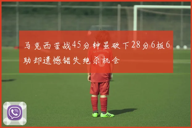 马克西苦战45分钟虽砍下28分6板6助却遗憾错失绝杀机会